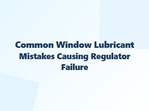 Common Lubricant Mistakes Causing Slow Window Regulator Failure